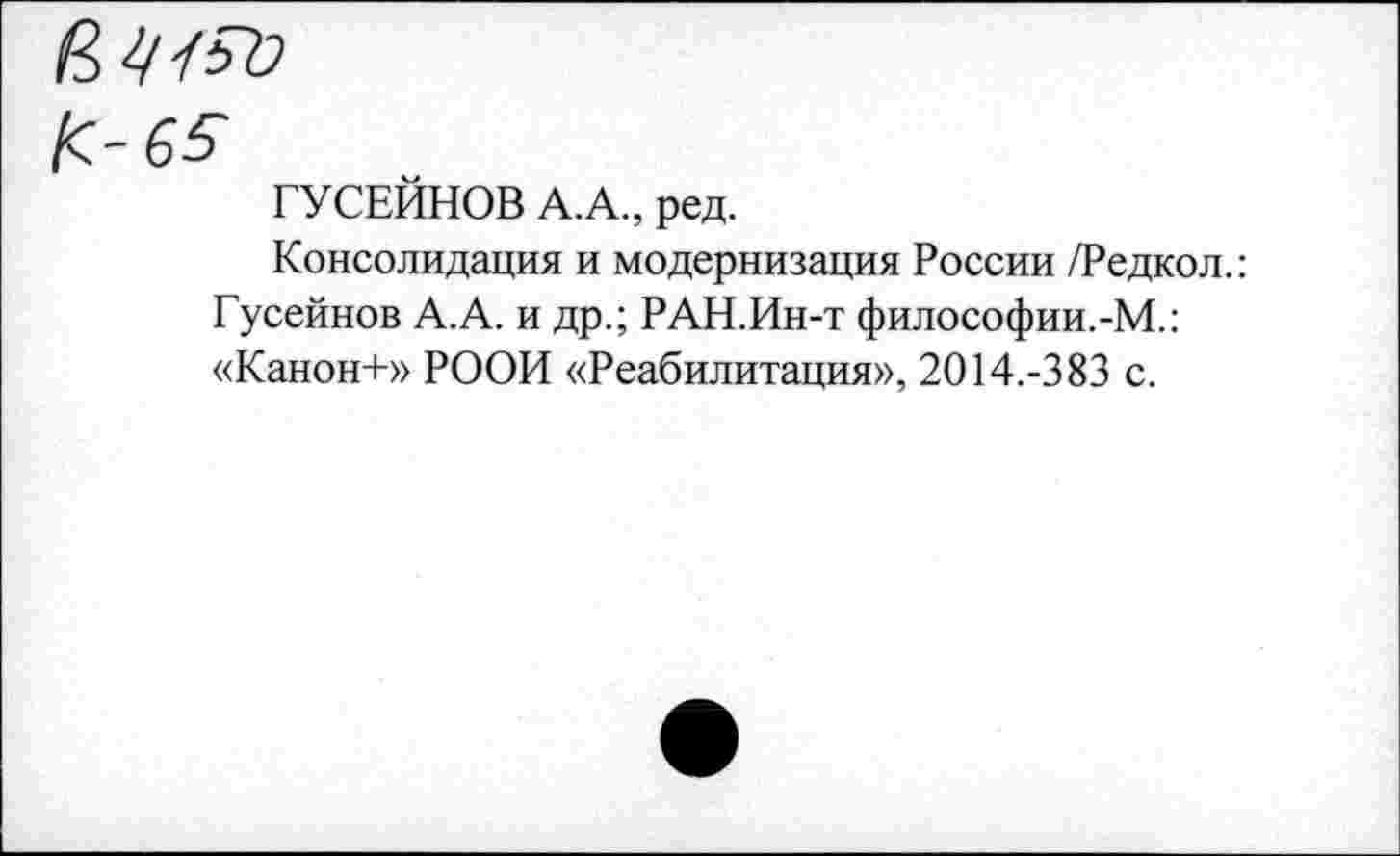 ﻿К-65
ГУСЕЙНОВ А.А., ред.
Консолидация и модернизация России /Редкол.: Гусейнов А.А. и др.; РАН.Ин-т философии.-М.: «Канон+» РООИ «Реабилитация», 2014.-383 с.